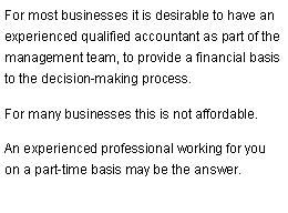 Text Box: For most businesses it is desirable to have an experienced qualified accountant as part of the management team, to provide a financial basis to the decision-making process.For many businesses this is not affordable.An experienced professional working for you on a part-time basis may be the answer.